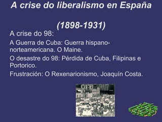 A crise do liberalismo en España

                 (1898-1931)
A crise do 98:
A Guerra de Cuba: Guerra hispano-
norteamericana. O Maine.
O desastre do 98: Pérdida de Cuba, Filipinas e
Portorico.
Frustración: O Rexenarionismo, Joaquín Costa.
 