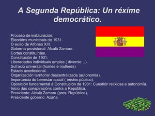 A Segunda República: Un réxime
            democrático.
Proceso de instauración:
Eleccións municipais de 1931.
O exilio de Alfonso XIII.
Goberno provisional: Alcalá Zamora.
Cortes constituíntes.
Constitución de 1931.
Liberadades individuais amplas ( divorcio…)
Sufraxio universal (homes e mulleres)
Estado aconfesional.
Organización territorial descentralizada (autonomía).
Importancia do benestar social ( ensino público).
Oposición fundamental á Constitución de 1931: Cuestión relixiosa e autonomía.
Inicio das conspiracións contra a República.
Presidente: Alcalá Zamora (pres. República).
Presidente goberno: Azaña.
 