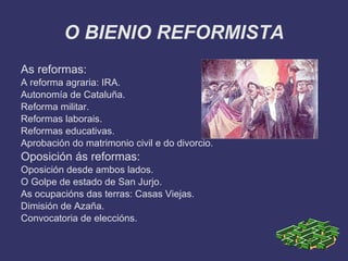 O BIENIO REFORMISTA
As reformas:
A reforma agraria: IRA.
Autonomía de Cataluña.
Reforma militar.
Reformas laborais.
Reformas educativas.
Aprobación do matrimonio civil e do divorcio.
Oposición ás reformas:
Oposición desde ambos lados.
O Golpe de estado de San Jurjo.
As ocupacións das terras: Casas Viejas.
Dimisión de Azaña.
Convocatoria de eleccións.
 