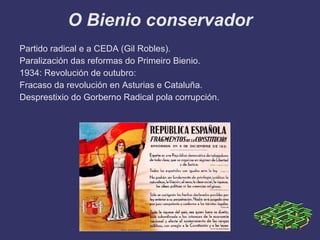 O Bienio conservador
Partido radical e a CEDA (Gil Robles).
Paralización das reformas do Primeiro Bienio.
1934: Revolución de outubro:
Fracaso da revolución en Asturias e Cataluña.
Desprestixio do Gorberno Radical pola corrupción.
 