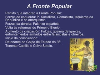 A Fronte Popular
Partido que integran a Fronte Popular:
Forzas de esquerda: P. Socialista, Comunista, Izquierda da
República e os anarquistas.
Forzas da dereita: Falanxe española.
Volta ás reformas do Primeiro Bienio.
Aumento da crispación: Folgas, queima de igrexas,
enfrontamentos armados entre falanxistas e obreiros.
Inicio da conspiración:
Detonante do Golpe de Estado do 36:
Tenente Castillo e Calvo Sotelo.
 