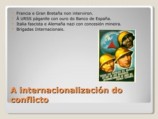  Francia e Gran Bretaña non interviron.
 Á URSS páganlle con ouro do Banco de España.
 Italia fascista e Alemaña nazi con concesión mineira.
 Brigadas Internacionais.




A internacionalización do
conflicto
 