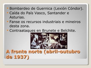    Bombardeo de Guernica (Lexión Cóndor).
   Caída do País Vasco, Santander e
    Asturias.
   Fanse os recursos industriais e mineiros
    desta zona.
   Contraataques en Brunete e Belchite.




A fronte norte (abril-outubro
de 1937)
 