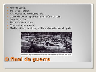    Fronte Leste.
   Toma de Teruel.
   A chegada ao Mediterráneo.
   Corte da zona republicana en dúas partes.
   Batalla do Ebro.
   Toma de Barcelona.
   Conquista de Madrid.
   Medio millón de vidas, exilio e devastación do país.




O final da guerra
 