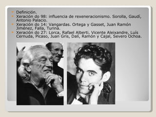  Definición.
 Xeración do 98: influencia de rexeneracionismo. Sorolla, Gaudí,
  Antonio Palacio.
 Xeración do 14: Vangardas. Ortega y Gasset, Juan Ramón
  Jiménez, Falla, Turina.
 Xeración do 27: Lorca, Rafael Alberti, Vicente Aleixandre, Luís
  Cernuda, Picaso, Juan Gris, Dalí, Ramón y Cajal, Severo Ochoa.
 