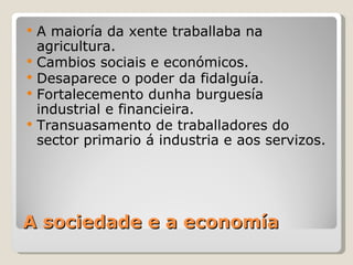    A maioría da xente traballaba na
    agricultura.
   Cambios sociais e económicos.
   Desaparece o poder da fidalguía.
   Fortalecemento dunha burguesía
    industrial e financieira.
   Transuasamento de traballadores do
    sector primario á industria e aos servizos.




A sociedade e a economía
 