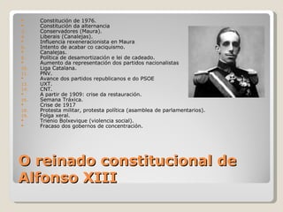      Constitución de 1976.
     Constitución da alternancia
3.    Conservadores (Maura).
4.    Liberais (Canalejas).
     Influencia rexeneracionista en Maura
6.    Intento de acabar co caciquismo.
     Canalejas.
8.    Política de desamortización e lei de cadeado.
     Aumento da representación dos partidos nacionalistas
10.   Liga Catalana.
11.   PNV.
     Avance dos partidos republicanos e do PSOE
13.   UXT.
14.   CNT.
     A partir de 1909: crise da restauración.
16.   Semana Tráxica.
     Crise de 1917
18.   Protesta militar, protesta política (asamblea de parlamentarios).
19.   Folga xeral.
     Trienio Bolxevique (violencia social).
     Fracaso dos gobernos de concentración.




O reinado constitucional de
Alfonso XIII
 
