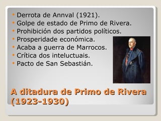    Derrota de Annval (1921).
   Golpe de estado de Primo de Rivera.
   Prohibición dos partidos políticos.
   Prosperidade económica.
   Acaba a guerra de Marrocos.
   Crítica dos inteluctuais.
   Pacto de San Sebastián.



A ditadura de Primo de Rivera
(1923-1930)
 