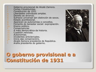      Goberno provisional de Alcalá Zamora.
     Cortes Constituíntes.
     Constitución de 1931
4.    Liberdades individuais amplas.
5.    Dereito ao divorcio.
6.    Sufraxio universal sen distinción de sexos.
7.    Estado aconfesional.
8.    Aparecen as autonomías e concellos.
9.    Fomento do benestar social: expropiación.
10.   Ensino público.
     Consecuencias
12.   A máis democrática da historia.
13.   Cuestión relixiosa.
14.   Autonomías.
15.   Incidentes anticlericales.
16.   Inicio das conspiracións.
     Alcalá Zamora presidente de República.
     Araña presidente do goberno.




O goberno provisional e a
Constitución de 1931
 