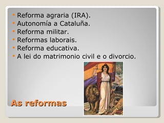    Reforma agraria (IRA).
   Autonomía a Cataluña.
   Reforma militar.
   Reformas laborais.
   Reforma educativa.
   A lei do matrimonio civil e o divorcio.




As reformas
 