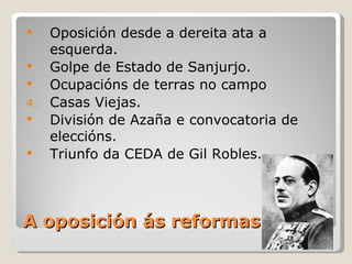     Oposición desde a dereita ata a
     esquerda.
    Golpe de Estado de Sanjurjo.
    Ocupacións de terras no campo
4.   Casas Viejas.
    División de Azaña e convocatoria de
     eleccións.
    Triunfo da CEDA de Gil Robles.



A oposición ás reformas
 