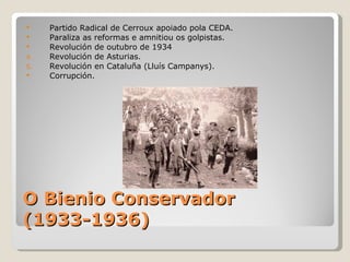     Partido Radical de Cerroux apoiado pola CEDA.
    Paraliza as reformas e amnitiou os golpistas.
    Revolución de outubro de 1934
4.   Revolución de Asturias.
5.   Revolución en Cataluña (Lluís Campanys).
    Corrupción.




O Bienio Conservador
(1933-1936)
 