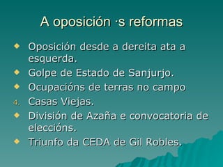 A oposición ás reformas
    Oposición desde a dereita ata a
     esquerda.
    Golpe de Estado de Sanjurjo.
    Ocupacións de terras no campo
4.   Casas Viejas.
    División de Azaña e convocatoria de
     eleccións.
    Triunfo da CEDA de Gil Robles.
 