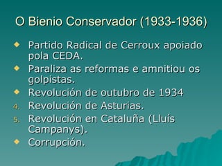 O Bienio Conservador (1933-1936)
    Partido Radical de Cerroux apoiado
     pola CEDA.
    Paraliza as reformas e amnitiou os
     golpistas.
    Revolución de outubro de 1934
4.   Revolución de Asturias.
5.   Revolución en Cataluña (Lluís
     Campanys).
    Corrupción.
 
