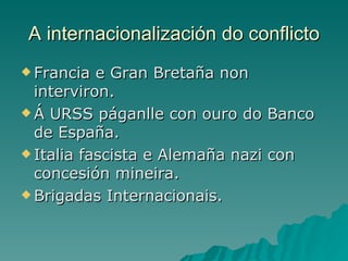 A internacionalización do conflicto
 Francia  e Gran Bretaña non
  interviron.
 Á URSS páganlle con ouro do Banco
  de España.
 Italia fascista e Alemaña nazi con
  concesión mineira.
 Brigadas Internacionais.
 