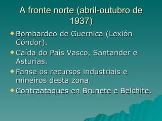 A fronte norte (abril-outubro de
               1937)
 Bombardeo   de Guernica (Lexión
  Cóndor).
 Caída do País Vasco, Santander e
  Asturias.
 Fanse os recursos industriais e
  mineiros desta zona.
 Contraataques en Brunete e Belchite.
 