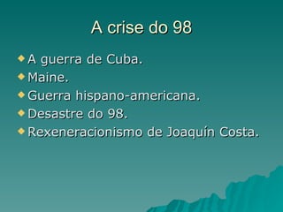 A crise do 98
A  guerra de Cuba.
 Maine.

 Guerra hispano-americana.

 Desastre do 98.

 Rexeneracionismo de Joaquín Costa.
 