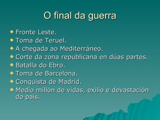 O final da guerra
 Fronte Leste.
 Toma de Teruel.
 A chegada ao Mediterráneo.
 Corte da zona republicana en dúas partes.
 Batalla do Ebro.
 Toma de Barcelona.
 Conquista de Madrid.
 Medio millón de vidas, exilio e devastación
  do país.
 