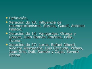  Definición.
 Xeración do 98: influencia de
  rexeneracionismo. Sorolla, Gaudí, Antonio
  Palacio.
 Xeración do 14: Vangardas. Ortega y
  Gasset, Juan Ramón Jiménez, Falla,
  Turina.
 Xeración do 27: Lorca, Rafael Alberti,
  Vicente Aleixandre, Luís Cernuda, Picaso,
  Juan Gris, Dalí, Ramón y Cajal, Severo
  Ochoa.
 