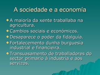 A sociedade e a economía
A  maioría da xente traballaba na
  agricultura.
 Cambios sociais e económicos.
 Desaparece o poder da fidalguía.
 Fortalecemento dunha burguesía
  industrial e financieira.
 Transuasamento de traballadores do
  sector primario á industria e aos
  servizos.
 