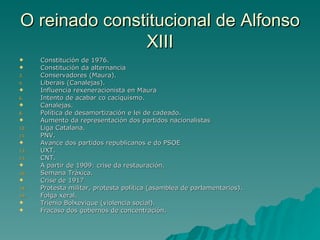 O reinado constitucional de Alfonso
               XIII
     Constitución de 1976.
     Constitución da alternancia
3.    Conservadores (Maura).
4.    Liberais (Canalejas).
     Influencia rexeneracionista en Maura
6.    Intento de acabar co caciquismo.
     Canalejas.
8.    Política de desamortización e lei de cadeado.
     Aumento da representación dos partidos nacionalistas
10.   Liga Catalana.
11.   PNV.
     Avance dos partidos republicanos e do PSOE
13.   UXT.
14.   CNT.
     A partir de 1909: crise da restauración.
16.   Semana Tráxica.
     Crise de 1917
18.   Protesta militar, protesta política (asamblea de parlamentarios).
19.   Folga xeral.
     Trienio Bolxevique (violencia social).
     Fracaso dos gobernos de concentración.
 