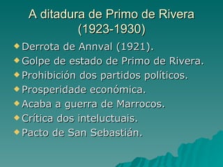 A ditadura de Primo de Rivera
           (1923-1930)
 Derrota  de Annval (1921).
 Golpe de estado de Primo de Rivera.

 Prohibición dos partidos políticos.

 Prosperidade económica.

 Acaba a guerra de Marrocos.

 Crítica dos inteluctuais.

 Pacto de San Sebastián.
 