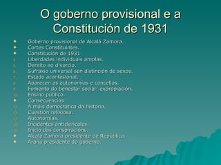 O goberno provisional e a
             Constitución de 1931
     Goberno provisional de Alcalá Zamora.
     Cortes Constituíntes.
     Constitución de 1931
4.    Liberdades individuais amplas.
5.    Dereito ao divorcio.
6.    Sufraxio universal sen distinción de sexos.
7.    Estado aconfesional.
8.    Aparecen as autonomías e concellos.
9.    Fomento do benestar social: expropiación.
10.   Ensino público.
     Consecuencias
12.   A máis democrática da historia.
13.   Cuestión relixiosa.
14.   Autonomías.
15.   Incidentes anticlericales.
16.   Inicio das conspiracións.
     Alcalá Zamora presidente de República.
     Araña presidente do goberno.
 