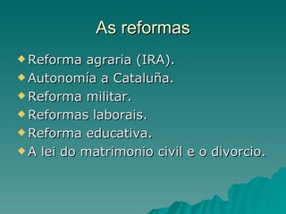 As reformas
 Reforma   agraria (IRA).
 Autonomía a Cataluña.

 Reforma militar.

 Reformas laborais.

 Reforma educativa.

 A lei do matrimonio civil e o divorcio.
 
