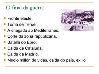 O final da guerra
   Fronte eleste.
   Toma de Teruel.
   A chegada ao Mediterraneo.
   Corte da zona repúblicana.
   Batalla do Ebro.
   Caida de Cataluña.
   Caida de Madrid.
   Medio millón de vidas, caida do país, exilio.
 