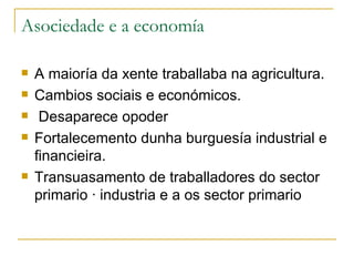 Asociedade e a economía

   A maioría da xente traballaba na agricultura.
   Cambios sociais e económicos.
    Desaparece opoder
   Fortalecemento dunha burguesía industrial e
    financieira.
   Transuasamento de traballadores do sector
    primario á industria e a os sector primario
 