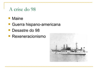 A crise do 98
   Maine
   Guerra hispano-americana
   Desastre do 98
   Rexeneracionismo
 
