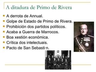 A ditadura de Primo de Rivera
   A derrota de Annual.
   Golpe de Estado de Primo de Rivera.
   Prohibición dos partidos políticos.
   Acaba a Guerra de Marrocos.
   Boa xestión económica.
   Crítica dos intelectuais.
   Pacto de San Sebastián.
 