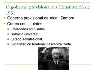O goberno provisional e a Constitución de
    1931
   Goberno provisional de Alcalá Zamora.
   Cortes constituintes.
       Liberdades ampliadas.
       Sufraxio universal.
       Estado aconfesional.
       Organización territorial descentralizada.
 