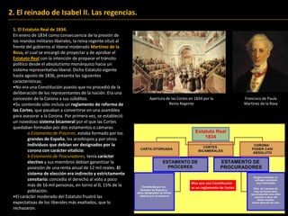 2. El reinado de Isabel II. Las regencias.
1. El Estatuto Real de 1834.
En enero de 1834 como consecuencia de la presión de
los mandos militares liberales, la reina regente situó al
frente del gobierno al liberal moderado Martínez de la
Rosa, el cual se encargó de proyectar y de aprobar el
Estatuto Real con la intención de preparar el tránsito
político desde el absolutismo monárquico hacia un
sistema representativo liberal. Dicho Estatuto vigente
hasta agosto de 1836, presenta las siguientes
características:
•No era una Constitución puesto que no procedió de la
deliberación de los representantes de la nación. Era una
concesión de la Corona a sus súbditos.
•Su contenido sólo incluía un reglamento de reforma de
las Cortes, que pasaban a convertirse en una asamblea
para asesorar a la Corona. Por primera vez, se estableció
un novedoso sistema bicameral por el que las Cortes
quedaban formadas por dos estamentos o cámaras:
a.Estamento de Próceres, estaba formado por los
grandes de España, los arzobispos y por otros
individuos que debían ser designados por la
corona con carácter vitalicio.
b.Estamento de Procuradores, tenía carácter
electivo y sus miembros debían garantizar la
posesión de una renta anual de 12 mil reales. El
sistema de elección era indirecto y estrictamente
censitario: concedía el derecho al voto a poco
más de 16 mil personas, en torno al 0, 15% de la
población.
•El carácter moderado del Estatuto frustró las
expectativas de los liberales más exaltados, que lo
rechazaron.
Apertura de las Cortes en 1834 por la
Reina Regente
Francisco de Paula
Martínez de la Rosa
Francisco de Paula
Martínez de la Rosa
 