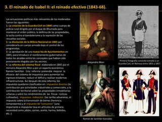 3. El reinado de Isabel II: el reinado efectivo (1843-68).
Las actuaciones políticas más relevantes de los moderados
fueron las siguientes:
1. La creación de la Guardia Civil en 1844 como cuerpo de
policía rural dirigido por el duque de Ahumada para
mantener el orden público, la defensa de las propiedades,
la lucha contra el bandolerismo y la represión de las
revueltas sociales.
2. La disolución de la Milicia Nacional en 1845 por
considerarla un cuerpo armado bajo el control de los
progresistas.
3. La aprobación de una nueva ley de Ayuntamientos en
1845, para introducir el nombramiento gubernativo de
todos los alcaldes entre los concejales que habían sido
previamente elegidos por los vecinos.
4. La reforma del sistema fiscal elaborada en 1845 por el
ministro Alejandro Mon y por un experto económico
Ramón Santillán. Esta reforma pretendía mejorar la
eficacia del sistema de impuestos para aumentar los
ingresos estatales, reducir el déficit y realizar modernas
infraestructuras. Así después de esta reforma, los
impuestos quedaron clasificados en: Impuestos directos (la
contribución por actividades industriales y comerciales, y la
contribución territorial sobre las propiedades inmobiliarias
urbanas y sobre los rendimientos de las fincas rústicas
cultivadas); Impuestos indirectos (las tarifas aduaneras, el
impuesto sobre la transmisión de bienes (herencia,
compraventa) y el impuesto de “consumos” (una
importante e impopular tasa en artículos de primera
necesidad como jabón, carnes, aceite, harina, bebidas,
etc..).
Primera fotografía conocida tomada a un
Guardia Civil, en Reinosa entre 1855 y 1857
Alejandro Mon
Ramón de Santillán González
 