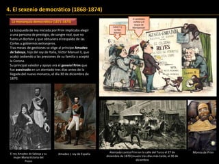 4. El sexenio democrático (1868-1874)
La monarquía democrática (1871-1873)
La búsqueda de rey iniciada por Prim implicaba elegir
a una persona de prestigio, de sangre real, que no
fuera un Borbón y que obtuviera el respaldo de las
Cortes y gobiernos extranjeros.
Tras meses de gestiones se elige al príncipe Amadeo
de Saboya, hijo del rey de Italia, Víctor Manuel II, que
acabó cediendo a las presiones de su familia y aceptó
la Corona.
Su principal valedor y apoyo era el general Prim que
fue asesinado en un atentado tres días antes de la
llegada del nuevo monarca, el día 30 de diciembre de
1870.
Isabel II y
su hijo
Alfonso
El candidato
carlista y el
duque de
Montpensier
El rey Amadeo de Saboya y su
mujer María Victoria del
Pozzo
Amadeo I, rey de España
Atentado contra Prim en la calle del Turco el 27 de
diciembre de 1870 (muere tres días más tarde, el 30 de
diciembre
Momia de Prim
 