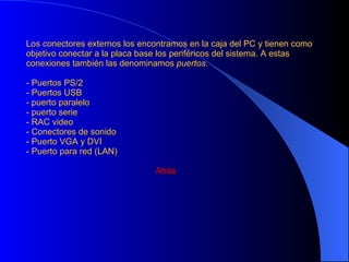 El microprocesador: los elementos mas importantes de la CPU son la unidad de control (UC) y la unidad aritmético lógica (ALU). Estos dos elementos están integrados en un mismo chip, conocido como microprocesador. La ALU se limita a realizar todas las operaciones matemáticas, mientras que la (UC) hace el resto del trabajo del procesador. 1- La unidad de control lee en la memoria las instrucciones de los programas. 2- Toma datos de la memoria o bien de los periféricos. 3- Utiliza la ALU, para hacer cálculos. 4- Devuelve los resultados de las operaciones a la memoria o al periférico. La característica principal es su velocidad, que viene dada en GHz y representa el numero de operaciones que puede realizar por segundo. Las memorias:  las memorias son componentes para almacenar datos que se emplean en el ordenador.Las memorias pueden ser internas o externas. RAM:(Random Access Memory) Es la memoria  principal  del ordenador en la que se guardan los datos que se están utilizando es una memoria volátil .Las RAMS están conectadas a la placa base por las ranuras DIM     Atrás 