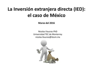 La Inversión extranjera directa (IED):
el caso de México
Marzo del 2016
Nicolas Foucras PhD
Universidad TEC de Monterrey
nicolas.foucras@itesm.mx
 