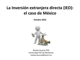 La Inversión extranjera directa (IED):
el caso de México
Octubre 2016
Nicolas Foucras PhD
Universidad TEC de Monterrey
nicolas.foucras@itesm.mx
 