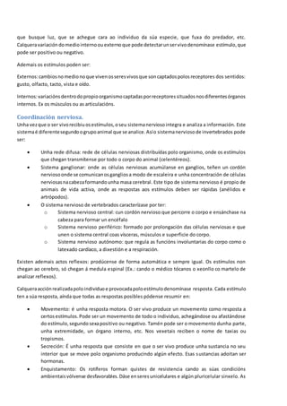 que busque luz, que se achegue cara ao individuo da súa especie, que fuxa do predador, etc.
Calqueravariación domediointernoouexternoque pode detectarunservivodenomínase estímulo,que
pode ser positivo ou negativo.
Ademais os estímulos poden ser:
Externos:cambiosnomedionoque vivenosseresvivosque soncaptadospolosreceptores dos sentidos:
gusto, olfacto, tacto, vista e oído.
Internos:variaciónsdentrodopropioorganismocaptadasporreceptoressituadosnosdiferentesórganos
internos. Ex os músculos ou as articulacións.
Coordinación nerviosa.
Unha vezque o ser vivorecibiuosestímulos,oseu sistemanerviosointegra e analiza a información. Este
sistemaé diferentesegundoogrupoanimal que se analice.Asío sistemanerviosode invertebrados pode
ser:
 Unha rede difusa: rede de células nerviosas distribuídas polo organismo, onde os estímulos
que chegan transmítense por todo o corpo do animal (celentéreos).
 Sistema ganglionar: onde as células nerviosas acumúlanse en ganglios, teñen un cordón
nerviosoonde se comunicanosgangliosa modo de escaleira e unha concentración de células
nerviosasnacabezaformandounha masa cerebral. Este tipo de sistema nervioso é propio de
animais de vida activa, onde as respostas aos estímulos deben ser rápidas (anélidos e
artrópodos).
 O sistema nervioso de vertebrados caracterízase por ter:
o Sistema nervioso central: cun cordón nervioso que percorre o corpo e ensánchase na
cabeza para formar un encéfalo
o Sistema nervioso periférico: formado por prolongación das células nerviosas e que
unen o sistema central coas vísceras, músculos e superficie do corpo.
o Sistema nervioso autónomo: que regula as funcións involuntarias do corpo como o
latexado cardíaco, a dixestión e a respiración.
Existen ademais actos reflexos: prodúcense de forma automática e sempre igual. Os estímulos non
chegan ao cerebro, só chegan á medula espinal (Ex.: cando o médico tócanos o xeonllo co martelo de
analizar reflexos).
Calqueraacciónrealizadapoloindividuoe provocadapoloestímulodenomínase resposta. Cada estímulo
ten a súa resposta, aínda que todas as respostas posibles pódense resumir en:
 Movemento: é unha resposta motora. O ser vivo produce un movemento como resposta a
certosestímulos.Pode ser un movemento de todo o individuo, achegándose ou afastándose
do estímulo,segundosexapositivo ou negativo. Tamén pode ser o movemento dunha parte,
unha extremidade, un órgano interno, etc. Nos vexetais reciben o nome de taxias ou
tropismos.
 Secreción: É unha resposta que consiste en que o ser vivo produce unha sustancia no seu
interior que se move polo organismo producindo algún efecto. Esas sustancias adoitan ser
hormonas.
 Enquistamento: Os rotíferos forman quistes de resistencia cando as súas condicións
ambientaisvólvense desfavorables.Dáse enseresunicelulares e algún pluricelular sinxelo. As
 