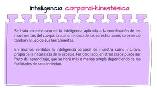 Inteligencia corporal-kinestésica
Se trata en este caso de la inteligencia aplicada a la coordinación de los
movimientos del cuerpo, lo cual en el caso de los seres humanos se extiende
también al uso de sus herramientas.
En muchos sentidos la inteligencia corporal se muestra como intuitiva,
propia de la naturaleza de la especie. Por otro lado, en otros casos puede ser
fruto del aprendizaje, que se hará más o menos simple dependiendo de las
facilidades de cada individuo.
 