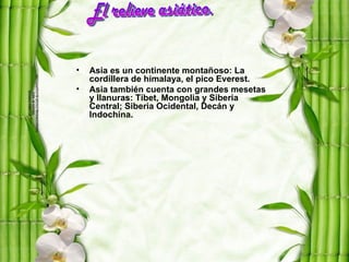 •   Asia es un continente montañoso: La
    cordillera de himalaya, el pico Everest.
•   Asia también cuenta con grandes mesetas
    y llanuras: Tíbet, Mongolia y Siberia
    Central; Siberia Ocidental, Decán y
    Indochina.
 