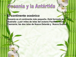• El continente oceánico
• Oceanía es el continente más pequeño. Está formado por
  Australia y por miles de islas del océano Pacífico, como
  Tasmania, las dos islas de Nueva Zelanda y Nueva Guinea.
 