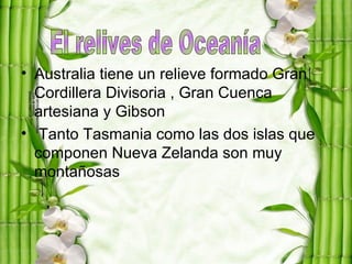 • Australia tiene un relieve formado Gran
  Cordillera Divisoria , Gran Cuenca
  artesiana y Gibson
• Tanto Tasmania como las dos islas que
  componen Nueva Zelanda son muy
  montañosas
 