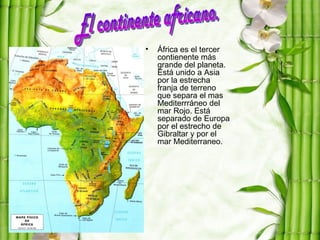 •   África es el tercer
    contienente más
    grande del planeta.
    Está unido a Asia
    por la estrecha
    franja de terreno
    que separa el mas
    Mediterrráneo del
    mar Rojo. Está
    separado de Europa
    por el estrecho de
    Gibraltar y por el
    mar Mediterraneo.
 