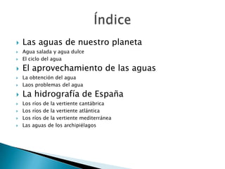    Las aguas de nuestro planeta
   Agua salada y agua dulce
   El ciclo del agua

   El aprovechamiento de las aguas
   La obtención del agua
   Laos problemas del agua

   La hidrografía de España
   Los ríos de la vertiente cantábrica
   Los ríos de la vertiente atlántica
   Los ríos de la vertiente mediterránea
   Las aguas de los archipiélagos
 