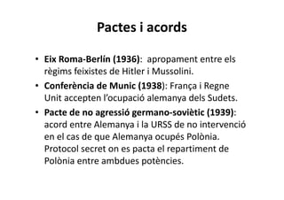 Pactes i acords
• Eix Roma-Berlín (1936): apropament entre els
règims feixistes de Hitler i Mussolini.
• Conferència de Munic (1938): França i Regne
Unit accepten l’ocupació alemanya dels Sudets.
• Pacte de no agressió germano-soviètic (1939):
acord entre Alemanya i la URSS de no intervenció
en el cas de que Alemanya ocupés Polònia.
Protocol secret on es pacta el repartiment de
Polònia entre ambdues potències.
 