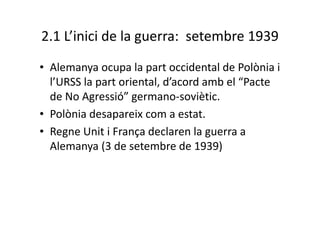 2.1 L’inici de la guerra: setembre 1939
• Alemanya ocupa la part occidental de Polònia i
l’URSS la part oriental, d’acord amb el “Pacte
de No Agressió” germano-soviètic.
• Polònia desapareix com a estat.
• Regne Unit i França declaren la guerra a
Alemanya (3 de setembre de 1939)
 