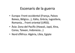 Escenaris de la guerra
• Europa: Front occidental (França, Països
Baixos, Bèlgica...), Itàlia, Grècia, Iugoslàvia,
Romania... Front oriental (URSS).
• Àsia: Zona del Pacífic (Hawaii, Japó, Xina,
Corea, Taiwan, Indonesia...)
• Nord d’Àfrica: Algèria, Líbia, Egipte
 