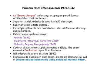 Primera fase: L’ofensiva nazi 1939-1942
• La “Guerra Llampec” : Alemanya ocupa gran part d’Europa
occidental en molt poc temps.
• Superioritat dels exèrcits de terra i aviació alemanyes.
• Superioritat de la flota anglesa .
• Estratègies diferents dels dos bàndols: aliats defensiva i alemanys
guerra llampec.
• Països ocupats pels alemanys:
Polònia (1939)
Dinamarca i Noruega ( primavera 1940)
Holanda, Bèlgica, França (maig 1940)
• L’exèrcit aliat és envoltat pels alemanys a Bèlgica i ha de ser
evacuat a Dunkerque cap al Gran Bretanya.
• Itàlia declara la guerra als aliats (1940)
• França queda dividida en dues zones, al nord els alemanys i al sud
el govern col·laboracionista de Vichy, dirigit pel Mariscal Pétain.
 